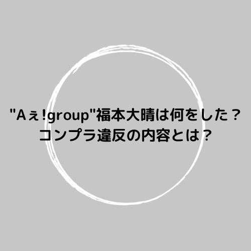 "Aぇ!group"福本大晴は何をした？コンプラ違反の内容とは？