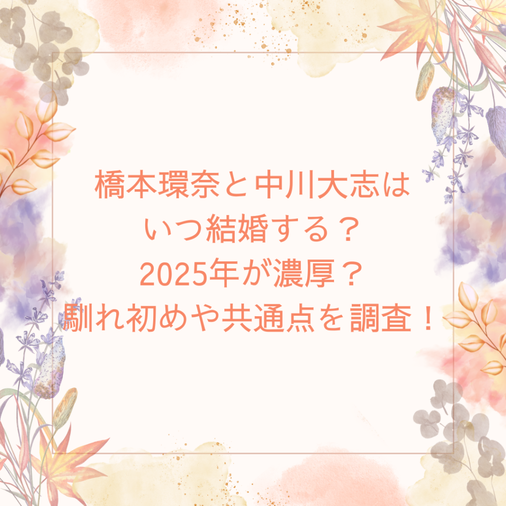 橋本環奈と中川大志はいつ結婚する？2025年が濃厚？馴れ初めや共通点を調査！