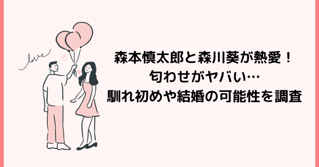 森本慎太郎と森川葵が熱愛！匂わせがヤバい…馴れ初めや結婚の可能性を調査