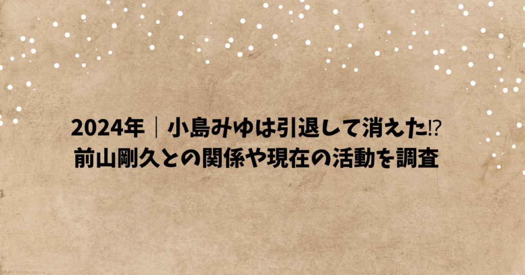 2024年｜小島みゆは引退して消えた⁉前山剛久との関係や現在の活動を調査